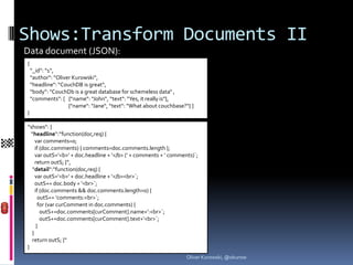 Shows:Transform Documents II
Data document (JSON):
{
    “_id“: “1“,
    “author“: “Oliver Kurowski“,
    “headline“: “CouchDB is great“,
    “body“: “CouchDb is a great database for schemeless data“ ,
    “comments“: [ {“name“: “John“, “text“: “Yes, it really is“},
                    {“name“: “Jane“, “text“: “What about couchbase?“} ]
}

“shows“: {
  “headline“:“function(doc,req) {
     var comments=0;
     if (doc.comments) { comments=doc.comments.length };
     var outS=‘<b>‘ + doc.headline + ‘</b> (‘ + comments + ‘ comments)`;
     return outS; }“,
   “detail“:“function(doc,req) {
     var outS=‘<b>‘ + doc.headline + ‘</b><br>`;
     outS+= doc.body + ‘<br>`;
     if (doc.comments && doc.comments.length>0) {
       outS+= ‘comments:<br>`;
       for (var curComment in doc.comments) {
        outS+=doc.comments[curComment].name+‘:<br>`;
        outS+=doc.comments[curComment].text+‘<br>`;
      }
   }
   return outS; }“
}
                                                                    Oliver Kurowski, @okurow
 