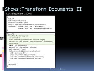 Shows:Transform Documents II
Data document (JSON):
{
    “_id“: “1“,
    “author“: “Oliver Kurowski“,
    “headline“: “CouchDB is great“,
    “body“: “CouchDb is a great database for schemeless data“ ,
    “comments“: [ {“name“: “John“, “text“: “Yes, it really is“},
                    {“name“: “Jane“, “text“: “What about couchbase?“} ]
}

“shows“: {
  “headline“:“function(doc,req) {
     var comments=0;
     if (doc.comments) { comments=doc.comments.length };
     var outS=‘<b>‘ + doc.headline + ‘</b> (‘ + comments + ‘ comments)`;
     return outS; }“,
   “detail“:“function(doc,req) {
     var outS=‘<b>‘ + doc.headline + ‘</b><br>`;
     outS+= doc.body + ‘<br>`;
     if (doc.comments && doc.comments.length>0) {
       outS+= ‘comments:<br>`;
       for (var curComment in doc.comments) {
        outS+=doc.comments[curComment].name+‘:<br>`;
        outS+=doc.comments[curComment].text+‘<br>`;
      }
   }
   return outS; }“
}
                                                                    Oliver Kurowski, @okurow
 