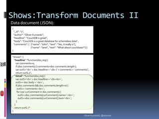 Shows:Transform Documents II
Data document (JSON):
{
    “_id“: “1“,
    “author“: “Oliver Kurowski“,
    “headline“: “CouchDB is great“,
    “body“: “CouchDb is a great database for schemeless data“ ,
    “comments“: [ {“name“: “John“, “text“: “Yes, it really is“},
                    {“name“: “Jane“, “text“: “What about couchbase?“} ]
}

“shows“: {
  “headline“:“function(doc,req) {
     var comments=0;
     if (doc.comments) { comments=doc.comments.length };
     var outS=‘<b>‘ + doc.headline + ‘</b> (‘ + comments + ‘ comments)`;
     return outS; }“,
   “detail“:“function(doc,req) {
     var outS=‘<b>‘ + doc.headline + ‘</b><br>`;
     outS+= doc.body + ‘<br>`;
     if (doc.comments && doc.comments.length>0) {
       outS+= ‘comments:<br>`;
       for (var curComment in doc.comments) {
        outS+=doc.comments[curComment].name+‘:<br>`;
        outS+=doc.comments[curComment].text+‘<br>`;
      }
   }
   return outS; }“
}
                                                                    Oliver Kurowski, @okurow
 