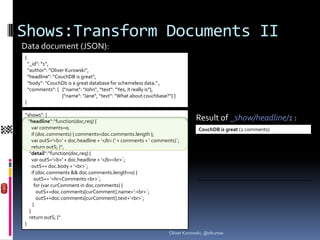 Shows:Transform Documents II
Data document (JSON):
{
    “_id“: “1“,
    “author“: “Oliver Kurowski“,
    “headline“: “CouchDB is great“,
    “body“: “CouchDb is a great database for schemeless data.“ ,
    “comments“: [ {“name“: “John“, “text“: “Yes, it really is“},
                    {“name“: “Jane“, “text“: “What about couchbase?“} ]
}

“shows“: {
  “headline“:“function(doc,req) {                                              Result of _show/headline/1 :
     var comments=0;                                                             CouchDB is great (2 comments)
     if (doc.comments) { comments=doc.comments.length };
     var outS=‘<b>‘ + doc.headline + ‘</b> (‘ + comments + ‘ comments)`;
     return outS; }“,
   “detail“:“function(doc,req) {
     var outS=‘<b>‘ + doc.headline + ‘</b><br>`;
     outS+= doc.body + ‘<br>`;
     if (doc.comments && doc.comments.length>0) {
       outS+= ‘<hr>Comments:<br>`;
       for (var curComment in doc.comments) {
        outS+=doc.comments[curComment].name+‘:<br>`;
        outS+=doc.comments[curComment].text+‘<br>`;
      }
   }
   return outS; }“
}
                                                                    Oliver Kurowski, @okurow
 