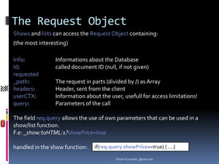 The Request Object
Shows and lists can access the Request Object containing:
(the most interesting)

Info:           Informations about the Database
Id:             called document ID (null, if not given)
requested
_path:          The request in parts (divided by /) as Array
headers:        Header, sent from the client
userCTX:        Information about the user, usefull for access limitations!
query:          Parameters of the call

The field req.query allows the use of own parameters that can be used in a
show/list function.
F.e: _show/toHTML/1?showPrice=true

handled in the show function:   if(req.query.showPrice==true) { ….}

                                         Oliver Kurowski, @okurow
 