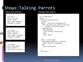 Shows:Talking Parrots
Data documents :                      Design document :
{                                     {
    “_id“: “lora“,                         “_id“: “_design/parrot“,
    “name“: “Lora LoL“,                    “shows{
    “owner“: “Emily“,                       "introduce": "function(doc,req) {
    “color“: [“red“ , “#ff0000“ ] ,            var outS='';
    “languages“: [ “english“ ]                 if(doc) {     // doc with id in database found
}                                                outS+='<font color='+doc.color[1]+'>'+doc.name
                                                       +' belongs to '+doc.owner+'</font>';
{                                                if(req.query.say) {
    “_id“: “polly“,                                if(doc.languages) {
    “name“: “Polly Poll“,                            outS+=' and says: '+req.query.say;
    “owner“: “Ernest“,                             }else{
    “color“: [“blue“ , “#0000ff“ ],                  outS+='tweet';
    “languages“: [ “english“ ]                     }
}                                                }
                                               } else { // no doc found
                                                 if(req.path[5]!=undefined) { // no id given
{                                                  outS+='I dont know '+req.path[5];
    “_id“: “agnus“,                              }else{
    “name“: “Agnus Angry“,                          outS+='which parrot?';
    “owner“: “Ernest“,                           }
    “color“: [“grey“ , “#cococo“ ]            }
}                                             return outS; }“
                                          }
                                      }



                                                  Oliver Kurowski, @okurow
 