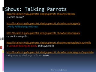 Shows: Talking Parrots
http://localhost:5984/parrots/_design/parrot/_show/introduce/
->which parrot?

http://localhost:5984/parrots/_design/parrot/_show/introduce/polly
->Polly Poll belongs to Ernest

http://localhost:5984/parrots/_design/parrot/_show/introduce/pollx
->I dont know pollx

http://localhost:5984/parrots/_design/parrot/_show/introduce/lora?say=Hello
->Lora Loll belongs to Emily and says: Hello

http://localhost:5984/parrots/_design/parrot/_show/introduce/agnus?say=Hello
->Agnus Angry belongs to Ernest tweet




                                       Oliver Kurowski, @okurow
 