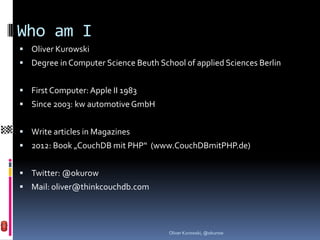 Who am I
 Oliver Kurowski
 Degree in Computer Science Beuth School of applied Sciences Berlin


 First Computer: Apple II 1983
 Since 2003: kw automotive GmbH


 Write articles in Magazines
 2012: Book „CouchDB mit PHP“ (www.CouchDBmitPHP.de)


 Twitter: @okurow
 Mail: oliver@thinkcouchdb.com




                                      Oliver Kurowski, @okurow
 