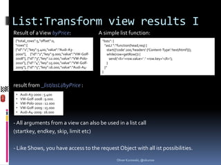 List:Transform view results I
Result of a View byPrice:                          A simple list function:
{"total_rows":5,"offset":0,                         “lists“: {
"rows":[                                              “asLI “:“function(head,req) {
{"id":"1","key":5.400,"value":“Audi-A3-                 start({'code':200,'headers':{'Content-Type':'text/html'}});
2000“}, {"id":"2","key":9.000,"value":“VW-Golf-         while(row=getRow()) {
2008“}, {"id":"3","key":12.000,"value":“VW-Polo-          send(‘<li>‘+row.value+‘ :‘ +row.key+‘</li>‘);
2010“}, {"id":"4","key":15.000,"value":“VW-Golf-        }
2009“}, {"id":"5","key":16.000,"value":“Audi-A4-      }“
2009“} ]}                                           }


result from _list/asLi/byPrice :
 •   Audi-A3-2000 : 5.400
 •   VW-Golf-2008 : 9.000
 •   VW-Polo-2010 : 12.000
 •   VW-Golf-2009 : 15.000
 •   Audi-A4-2009 : 16.000


- All arguments from a view can also be used in a list call
(startkey, endkey, skip, limit etc)

- Like Shows, you have access to the request Object with all ist possibilities.
                                                              Oliver Kurowski, @okurow
 