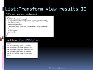 List:Transform view results II
Different headers can be sent
“lists“: {
  “asXML “:“function(head,req) {
    start({'code':200,'headers':{'Content-Type':'application/xml'}});
    var xmlS=‘<cars>‘;
    while(row=getRow()) {
      xmlS+=‘<car id=‘ + row.id + ‘>‘+row.value+‘ :‘ +row.key+‘</car>‘);
    }
    xmlS+=‘</cars>‘;
   return xmlS;
  }“
}


result from _list/asXML/byPrice :
<cars>
<car id=‘1‘>Audi-A3-2000 : 5.400</car>
<car id=‘2‘>VW-Golf-2008 : 9.000</car>
<car id=‘3‘ >VW-Polo-2010 : 12.000</car>
<car id=‘4‘>VW-Golf-2009 : 15.000</car>
<car id=‘5‘>Audi-A4-2009 : 16.000</car>
</cars>




                                                                       Oliver Kurowski, @okurow
 