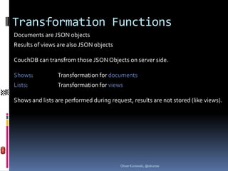 Transformation Functions
Documents are JSON objects
Results of views are also JSON objects

CouchDB can transfrom those JSON Objects on server side.

Shows:           Transformation for documents
Lists:           Transformation for views

Shows and lists are performed during request, results are not stored (like views).




                                         Oliver Kurowski, @okurow
 