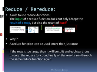 Reduce / Rereduce:
 A rule to use reduce-functions:
  The input of a reduce function does not only accept the
  result of a map, but also the result of itself
   Function(doc) {        Key , Value   function(keys,values) {
                                                                    Key , Value
     emit (doc.make,1);   Audi , 2        return sum(values);
                                                                    null , 5
   }                      VW , 3        }



 Why ?
 A reduce function can be used more than just once

  If the map is too large, then it will be split and each part runs
  through the reduce function, finally all the results run through
  the same reduce function again.


                                                Oliver Kurowski, @okurow
 