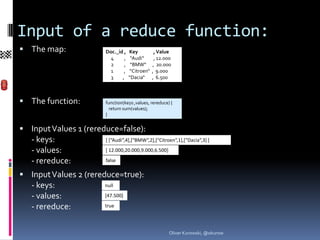 Input of a reduce function:
 The map:             Doc._id ,   Key          , Value
                         4     ,    “Audi“      , 12.000
                         2     ,    “BMW“      , 20.000
                         1     ,   “Citroen“   , 9.000
                         3    ,    “Dacia“     , 6.500



 The function:        function(keys ,values, rereduce) {
                         return sum(values);
                       }


 Input Values 1 (rereduce=false):
   - keys:             [ [“Audi“,4],[“BMW“,2],[“Citroen“,1],[“Dacia“,3] ]

   - values:           [ 12.000,20.000,9.000,6.500]

   - rereduce:         false

 Input Values 2 (rereduce=true):
   - keys:             null

   - values:           [47.500]

   - rereduce:         true




                                                       Oliver Kurowski, @okurow
 