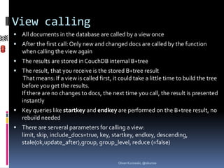 View calling
 All documents in the database are called by a view once
 After the first call: Only new and changed docs are called by the function
   when calling the view again
 The results are stored in CouchDB internal B+tree
 The result, that you receive is the stored B+tree result
    That means: If a view is called first, it could take a little time to build the tree
   before you get the results.
   If there are no changes to docs, the next time you call, the result is presented
   instantly
 Key queries like startkey and endkey are performed on the B+tree result, no
   rebuild needed
 There are serveral parameters for calling a view:
   limit, skip, include_docs=true, key, startkey, endkey, descending, stale(ok,upd
   ate_after),group, group_level, reduce (=false)


                                            Oliver Kurowski, @okurow
 