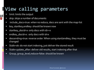 View calling parameters
 limit: limits the output
 skip: skips a number of documents
   include_docs=true: when no reduce, docs are sent with the map-list
 key, startkey,endkey: should be known now
 startkey_docid=x: only docs with id>=x
 endkey_docid=x: only docs with id<x
 descending=true: reverse order. When using start/endkey, they must be
    changed
 Stale=ok: do not start indexing, just deliver the stored result
 Stale=update_after: deliver old results, start indexing after that
 Group, group_level,reduce=false: should be known




                                          Oliver Kurowski, @okurow
 