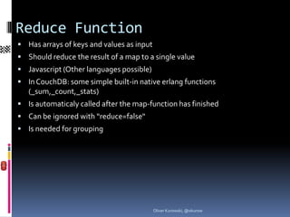Reduce Function
 Has arrays of keys and values as input
 Should reduce the result of a map to a single value
 Javascript (Other languages possible)
 In CouchDB: some simple built-in native erlang functions
   (_sum,_count,_stats)
 Is automaticaly called after the map-function has finished
 Can be ignored with “reduce=false“
 Is needed for grouping




                                           Oliver Kurowski, @okurow
 
