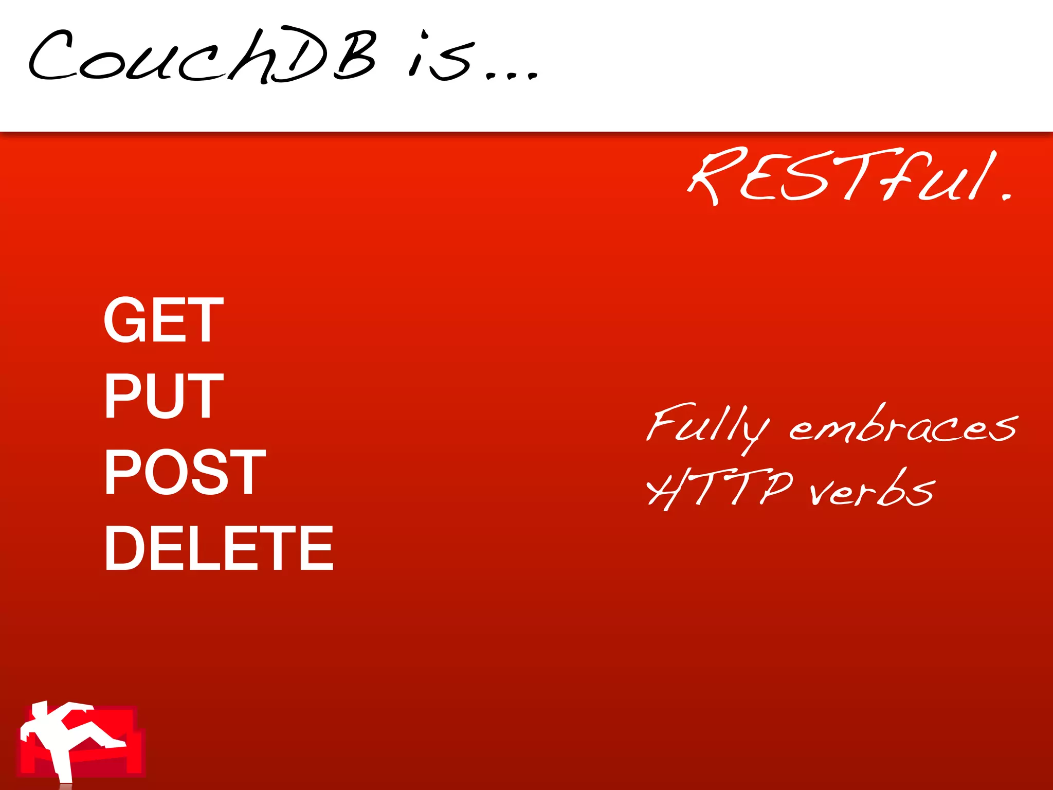 CouchDB is...
                 RESTful.

 GET
 PUT            Fully embraces
 POST           HTTP verbs
 DELETE
 