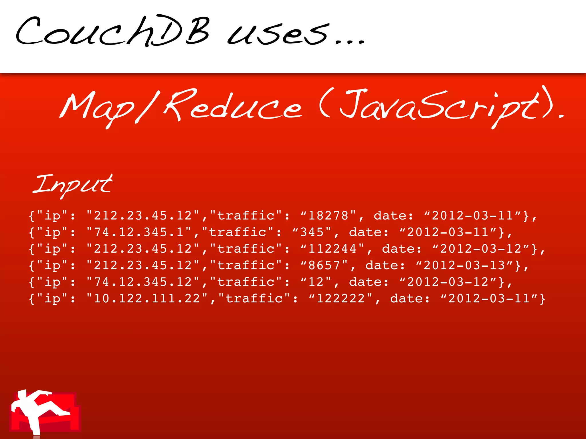 CouchDB uses...

   Map/Reduce (JavaScript).

Input
{"ip":   "212.23.45.12","traffic": “18278", date: “2012-03-11”},
{"ip":   "74.12.345.1","traffic": “345", date: “2012-03-11”},
{"ip":   "212.23.45.12","traffic": “112244", date: “2012-03-12”},
{"ip":   "212.23.45.12","traffic": “8657", date: “2012-03-13”},
{"ip":   "74.12.345.12","traffic": “12", date: “2012-03-12”},
{"ip":   "10.122.111.22","traffic": “122222", date: “2012-03-11”}
 