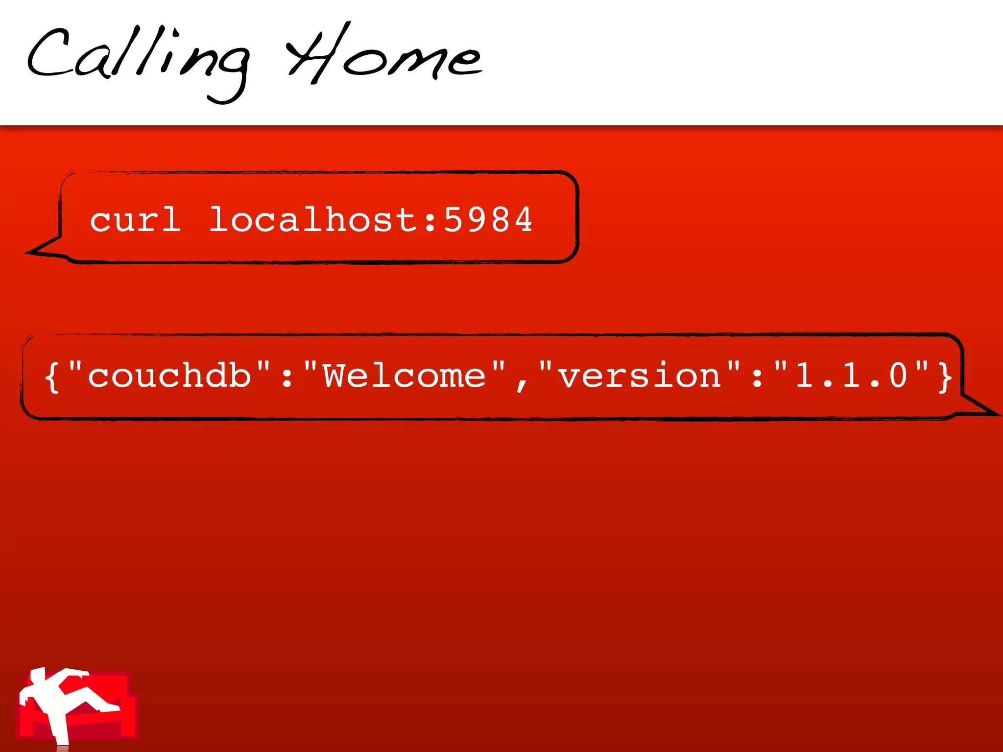 Calling Home

  curl localhost:5984


{"couchdb":"Welcome","version":"1.1.0"}
 