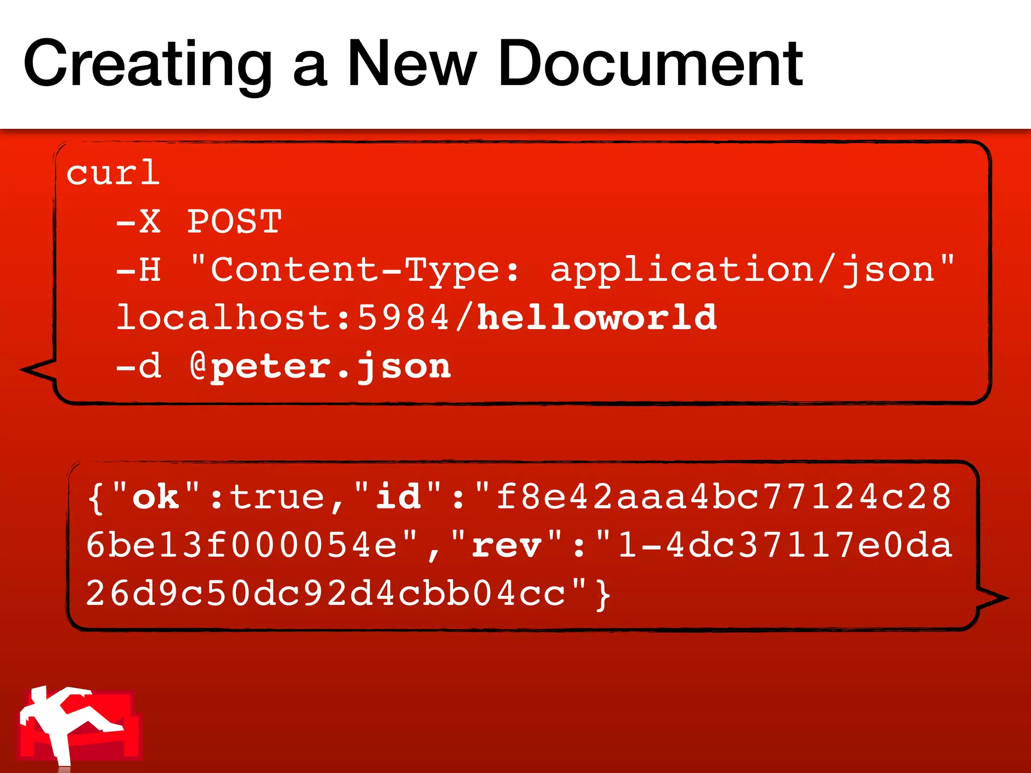 Creating a New Document
 curl
   -X POST
   -H "Content-Type: application/json"
   localhost:5984/helloworld
   -d @peter.json


 {"ok":true,"id":"f8e42aaa4bc77124c28
 6be13f000054e","rev":"1-4dc37117e0da
 26d9c50dc92d4cbb04cc"}
 