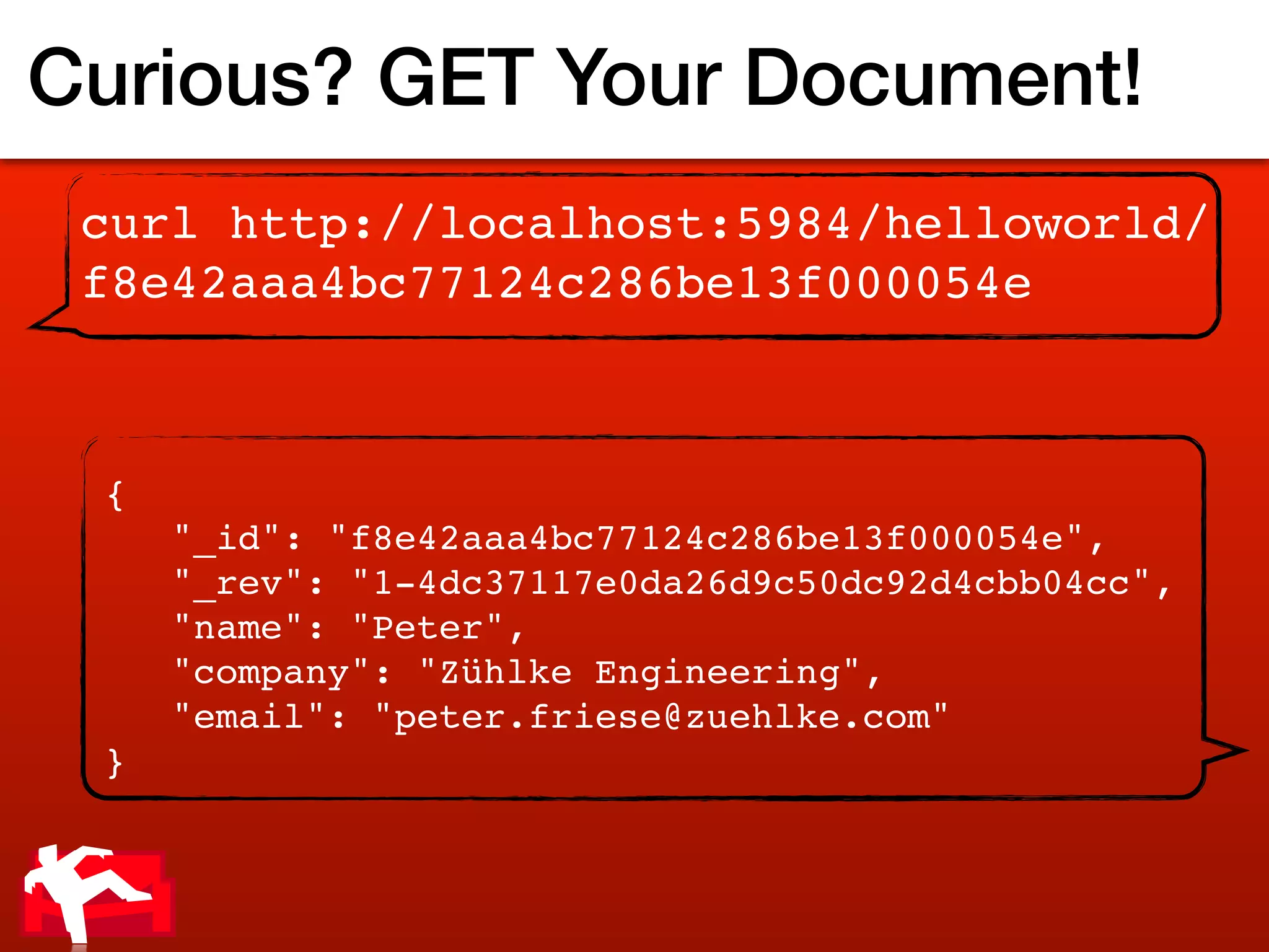 Curious? GET Your Document!
 curl http://localhost:5984/helloworld/
 f8e42aaa4bc77124c286be13f000054e



 {
     "_id": "f8e42aaa4bc77124c286be13f000054e",
     "_rev": "1-4dc37117e0da26d9c50dc92d4cbb04cc",
     "name": "Peter",
     "company": "Zühlke Engineering",
     "email": "peter.friese@zuehlke.com"
 }
 