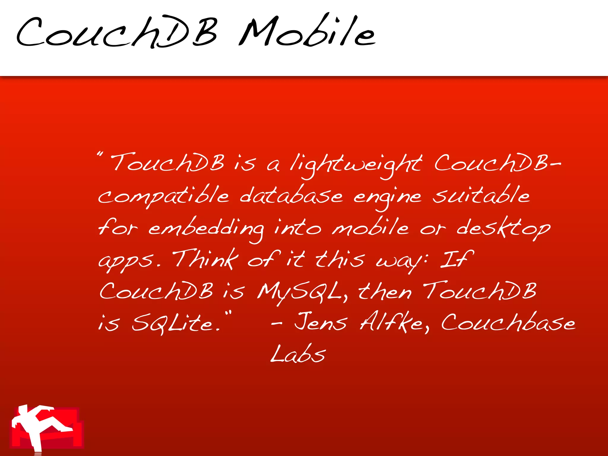CouchDB Mobile


   “TouchDB is a lightweight CouchDB-
   compatible database engine suitable
   for embedding into mobile or desktop
   apps. Think of it this way: If
   CouchDB is MySQL, then TouchDB
   is SQLite.”  - Jens Alfke, Couchbase
                Labs
 