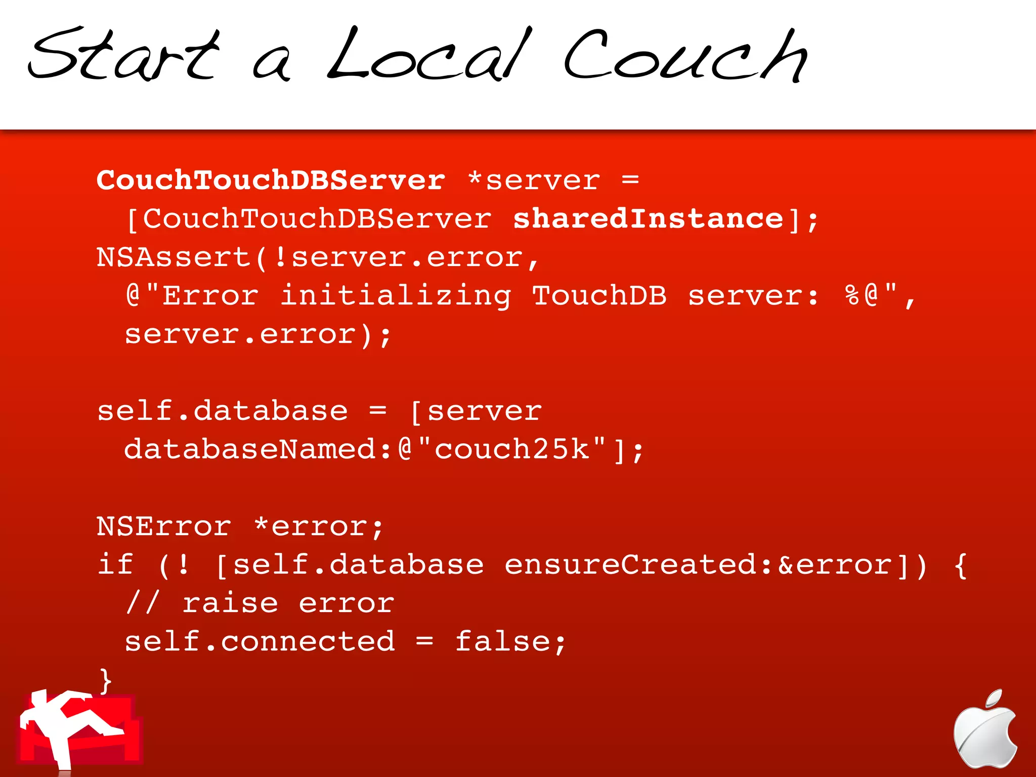 Start a Local Couch
 CouchTouchDBServer *server =
  [CouchTouchDBServer sharedInstance];
 NSAssert(!server.error,
  @"Error initializing TouchDB server: %@",
  server.error);

 self.database = [server
  databaseNamed:@"couch25k"];

 NSError *error;
 if (! [self.database ensureCreated:&error]) {
   // raise error
   self.connected = false;
 }
 