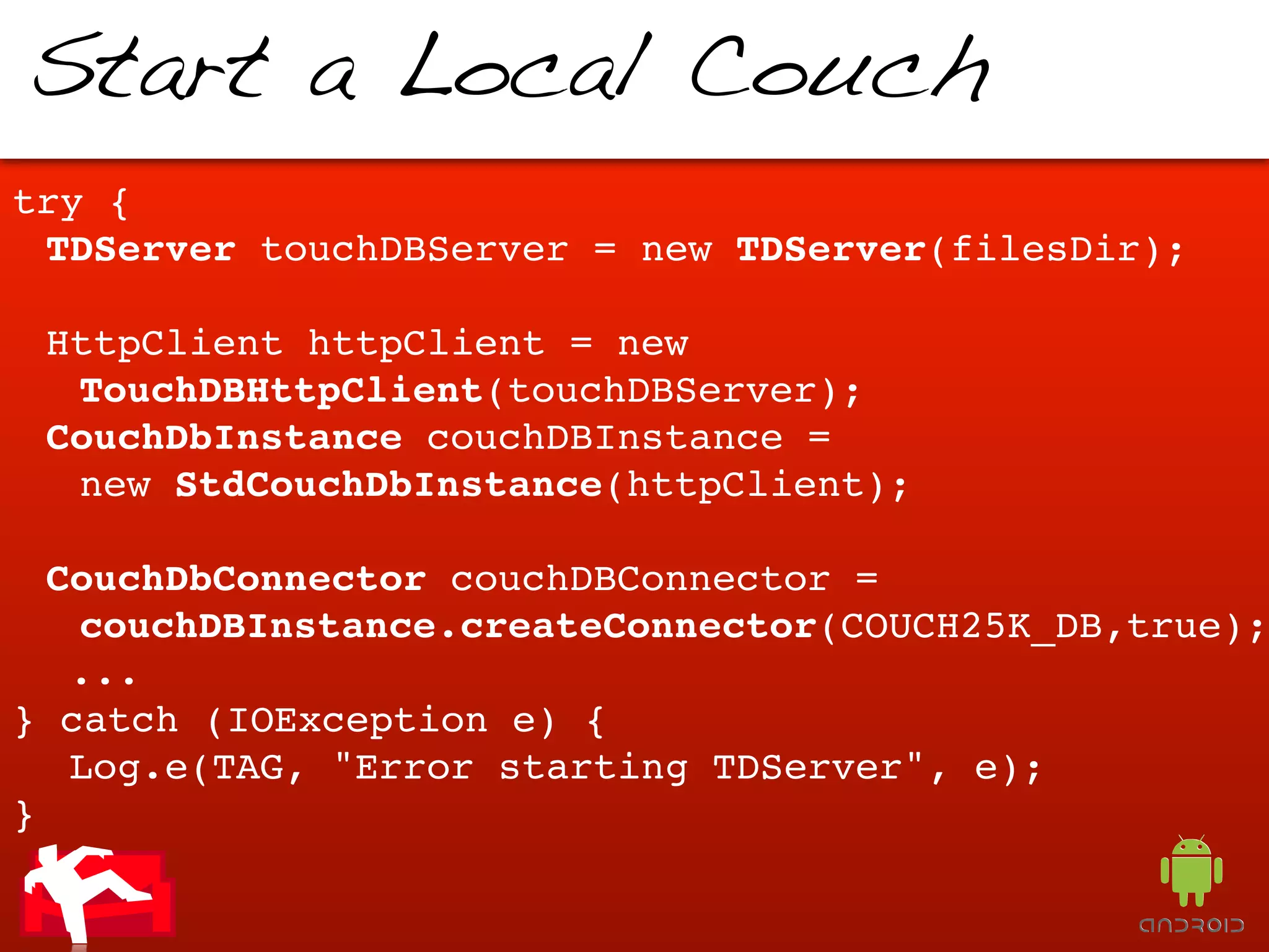 Start a Local Couch
try {
  TDServer touchDBServer = new TDServer(filesDir);
!
  HttpClient httpClient = new
   TouchDBHttpClient(touchDBServer);
  CouchDbInstance couchDBInstance =
   new StdCouchDbInstance(httpClient);
!
  CouchDbConnector couchDBConnector =
   couchDBInstance.createConnector(COUCH25K_DB,true);
! ...
} catch (IOException e) {
! Log.e(TAG, "Error starting TDServer", e);
}
 