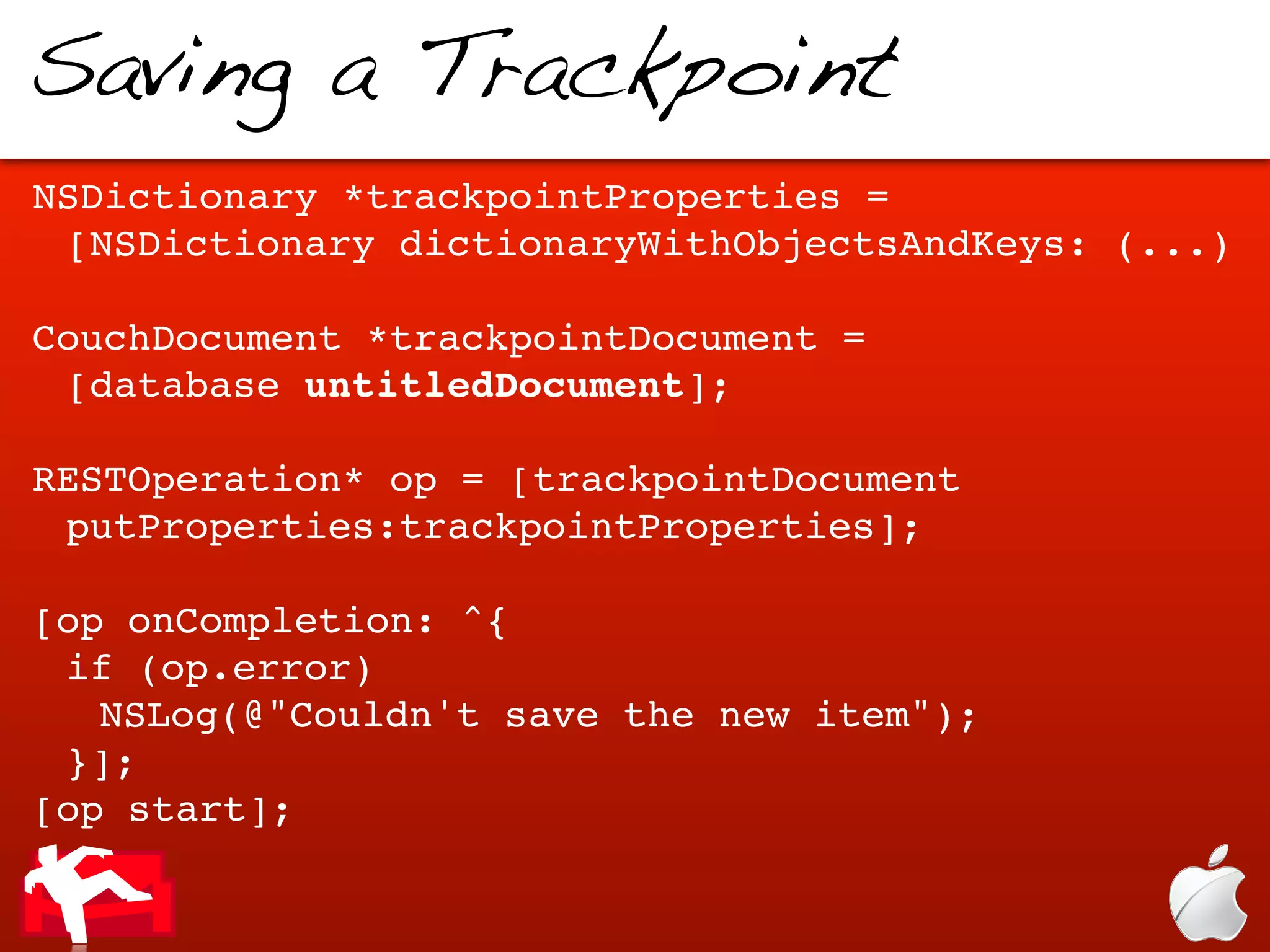 Saving a Trackpoint
NSDictionary *trackpointProperties =
 [NSDictionary dictionaryWithObjectsAndKeys: (...)

CouchDocument *trackpointDocument =
 [database untitledDocument];

RESTOperation* op = [trackpointDocument
 putProperties:trackpointProperties];

[op onCompletion: ^{
 if (op.error)
   NSLog(@"Couldn't save the new item");
 }];
[op start];
 