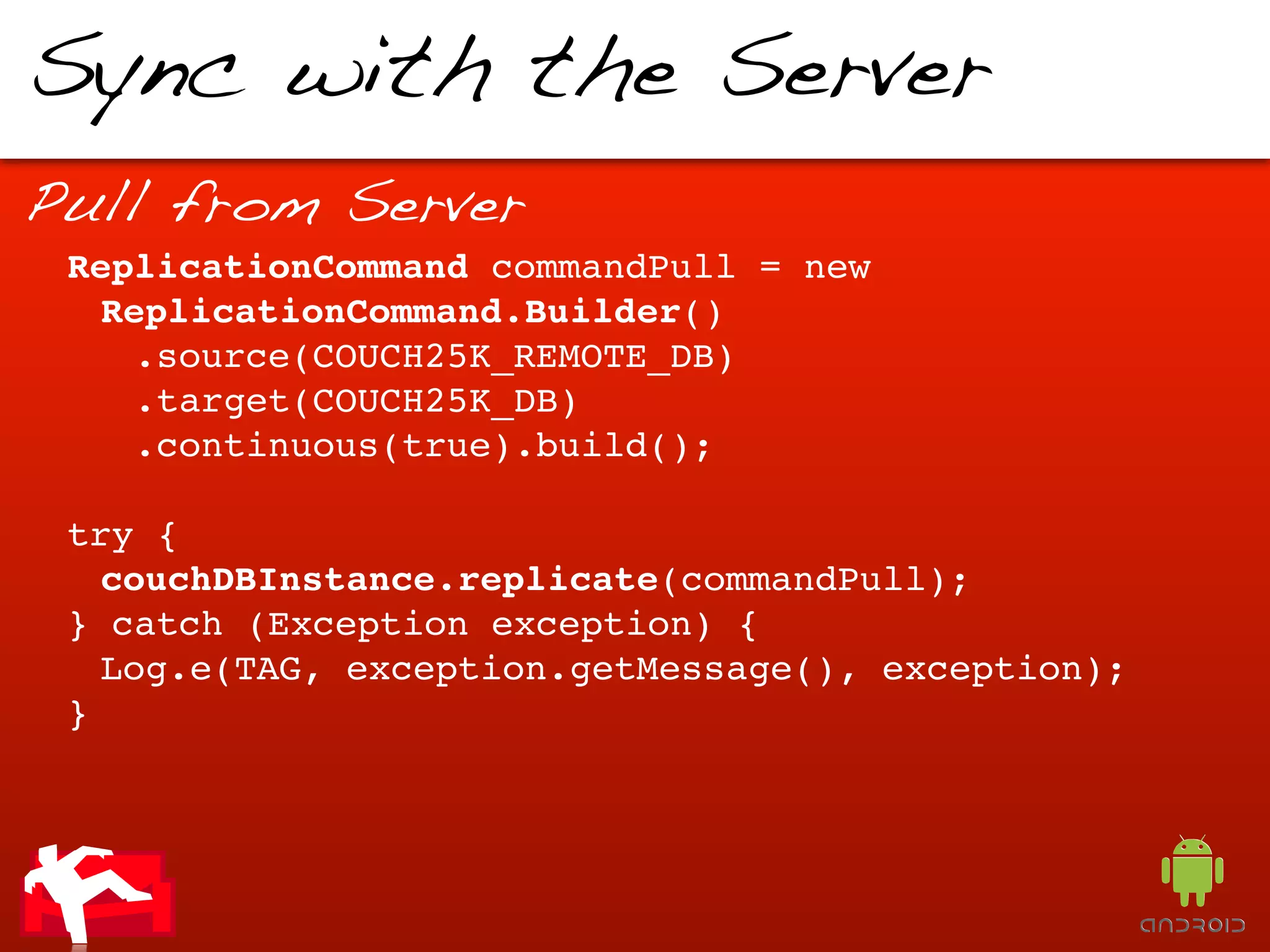 Sync with the Server
Pull from Server
 ReplicationCommand commandPull = new
  ReplicationCommand.Builder()
    .source(COUCH25K_REMOTE_DB)
    .target(COUCH25K_DB)
    .continuous(true).build();

 try {
   couchDBInstance.replicate(commandPull);
 } catch (Exception exception) {
   Log.e(TAG, exception.getMessage(), exception);
 }
 
