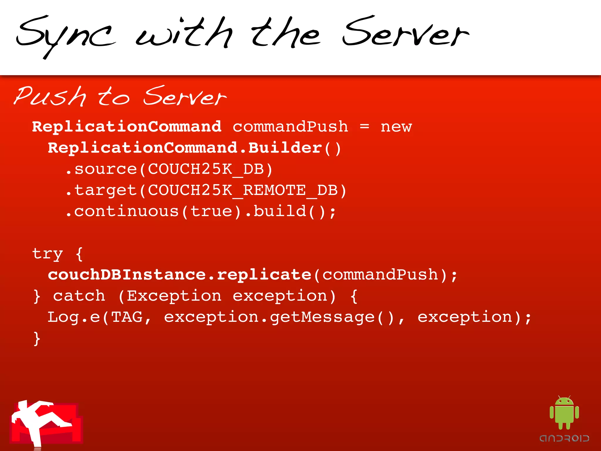 Sync with the Server
Push to Server
 ReplicationCommand commandPush = new
  ReplicationCommand.Builder()
    .source(COUCH25K_DB)
    .target(COUCH25K_REMOTE_DB)
    .continuous(true).build();

 try {
   couchDBInstance.replicate(commandPush);
 } catch (Exception exception) {
   Log.e(TAG, exception.getMessage(), exception);
 }
 