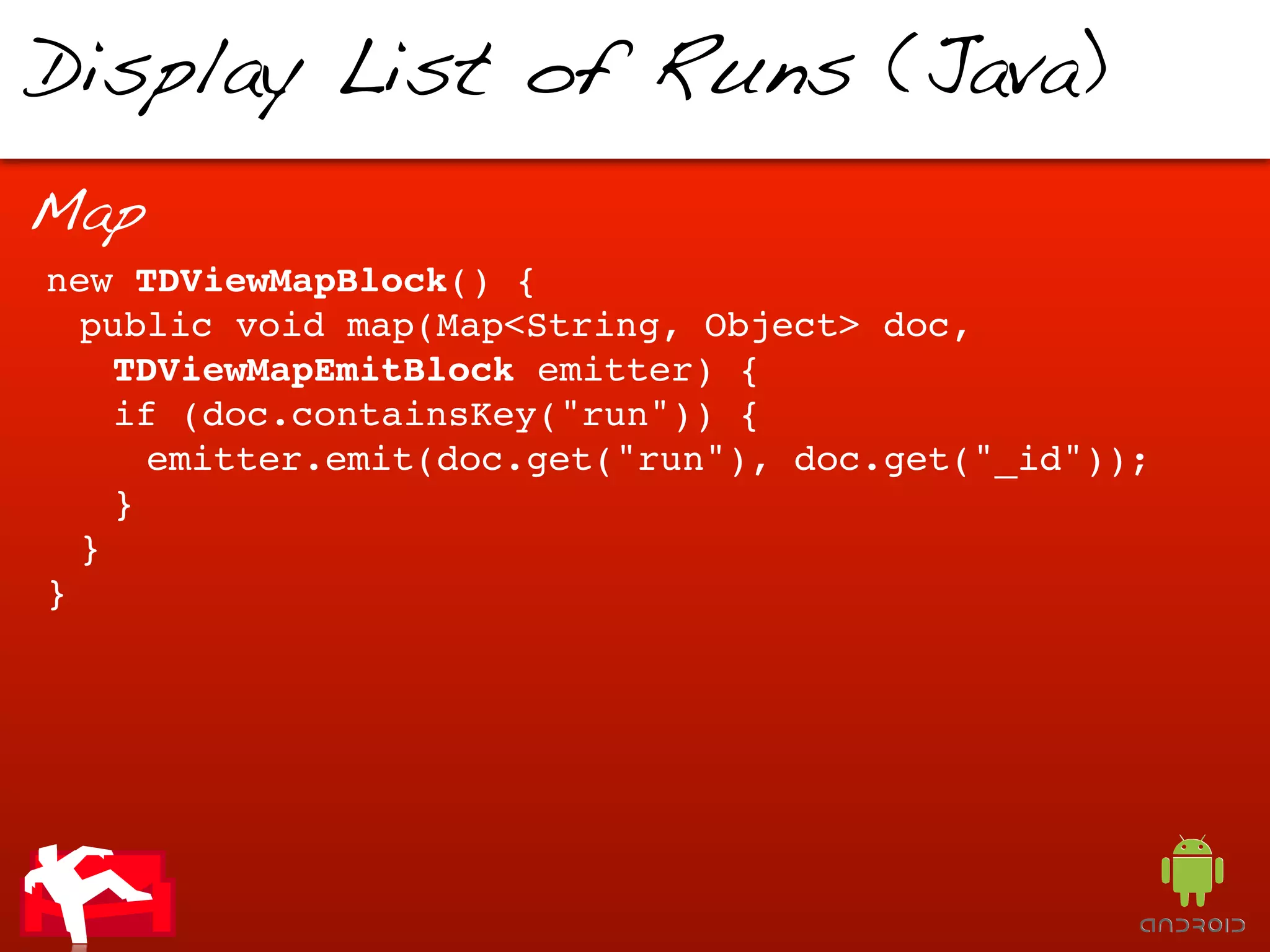 Display List of Runs (Java)

Map
new TDViewMapBlock() {
  public void map(Map<String, Object> doc,
    TDViewMapEmitBlock emitter) {
    if (doc.containsKey("run")) {
      emitter.emit(doc.get("run"), doc.get("_id"));
    }
  }
}
 