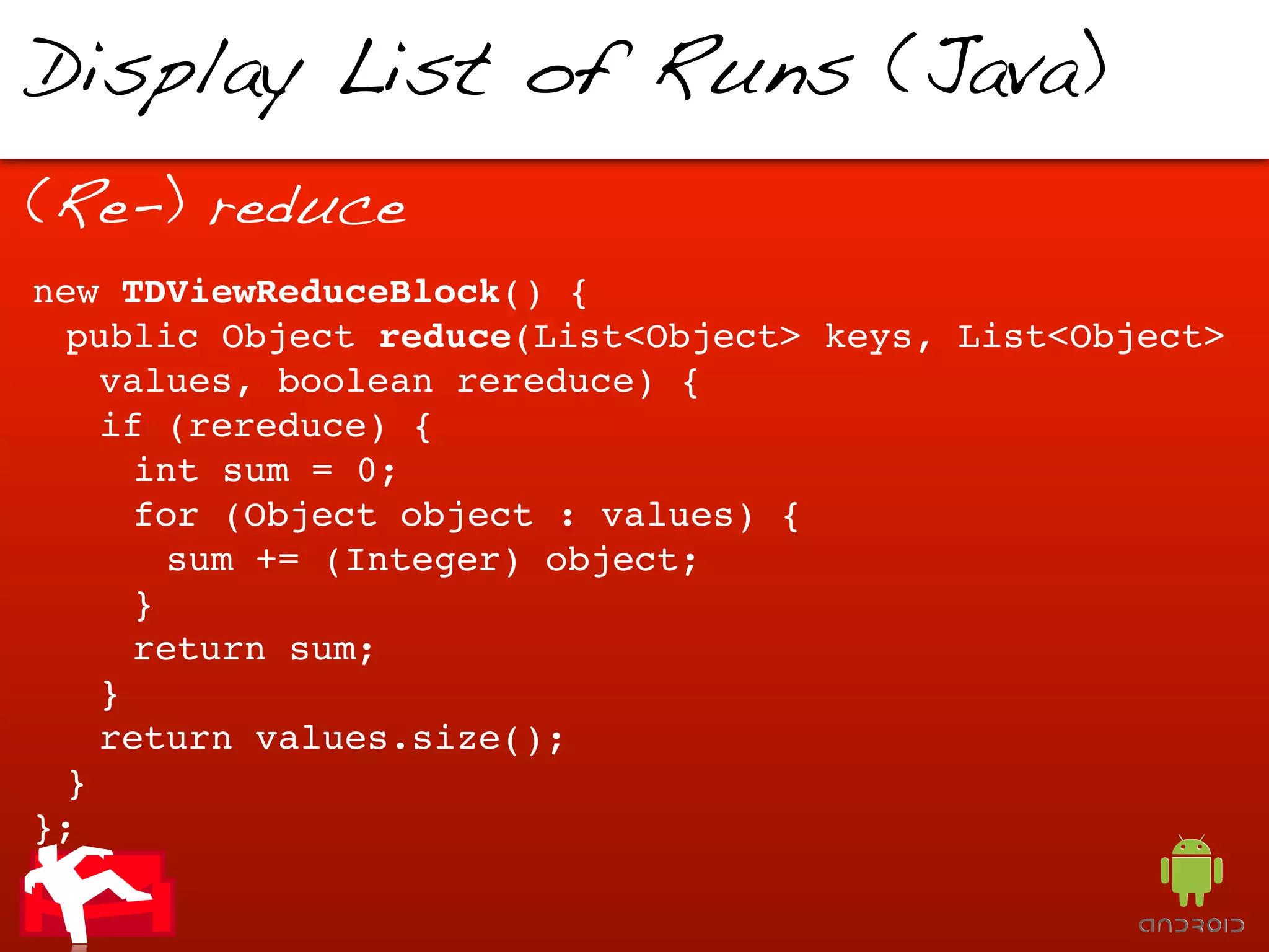 Display List of Runs (Java)
(Re-) reduce
new TDViewReduceBlock() {
 public Object reduce(List<Object> keys, List<Object>
   values, boolean rereduce) {
   if (rereduce) {
     int sum = 0;
     for (Object object : values) {
       sum += (Integer) object;
     }
     return sum;
   }
   return values.size();
 }
};
 