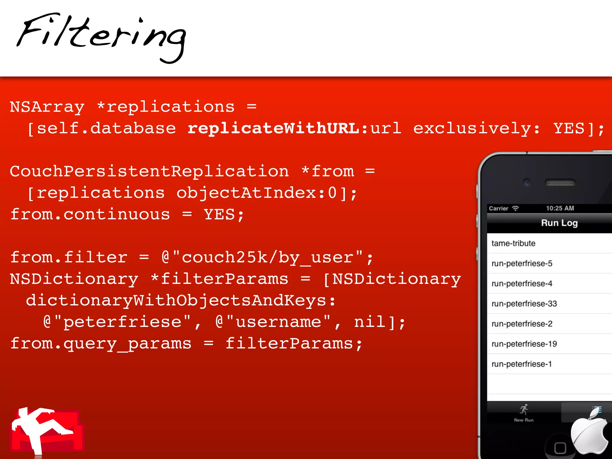 Filtering
NSArray *replications =
 [self.database replicateWithURL:url exclusively: YES];

CouchPersistentReplication *from =
 [replications objectAtIndex:0];
from.continuous = YES;

from.filter = @"couch25k/by_user";
NSDictionary *filterParams = [NSDictionary
 dictionaryWithObjectsAndKeys:
   @"peterfriese", @"username", nil];
from.query_params = filterParams;
 