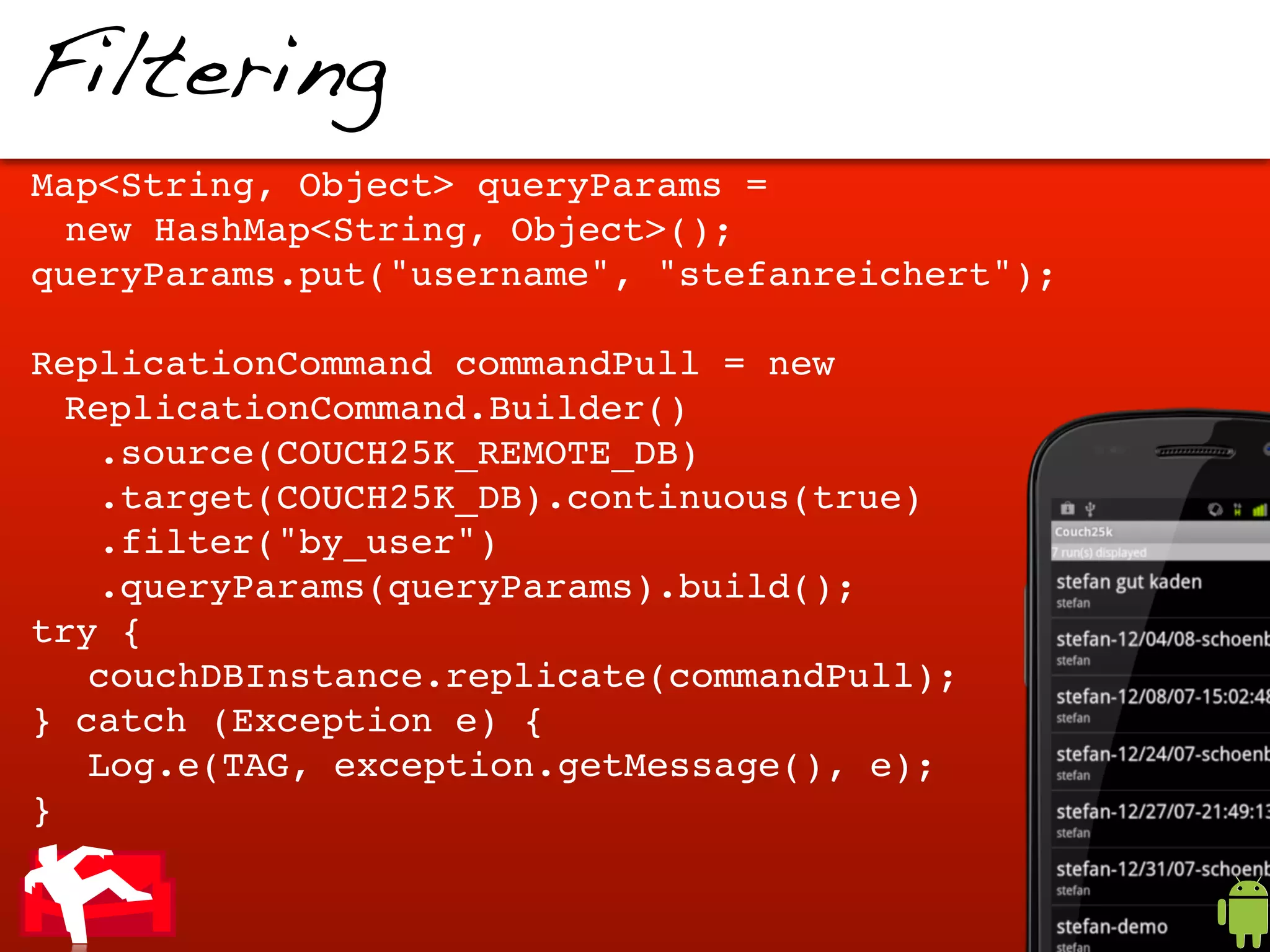 Filtering
Map<String, Object> queryParams =
 new HashMap<String, Object>();
queryParams.put("username", "stefanreichert");

ReplicationCommand commandPull = new
  ReplicationCommand.Builder()
   .source(COUCH25K_REMOTE_DB)
   .target(COUCH25K_DB).continuous(true)
   .filter("by_user")
   .queryParams(queryParams).build();
try {
! couchDBInstance.replicate(commandPull);
} catch (Exception e) {
! Log.e(TAG, exception.getMessage(), e);
}
 