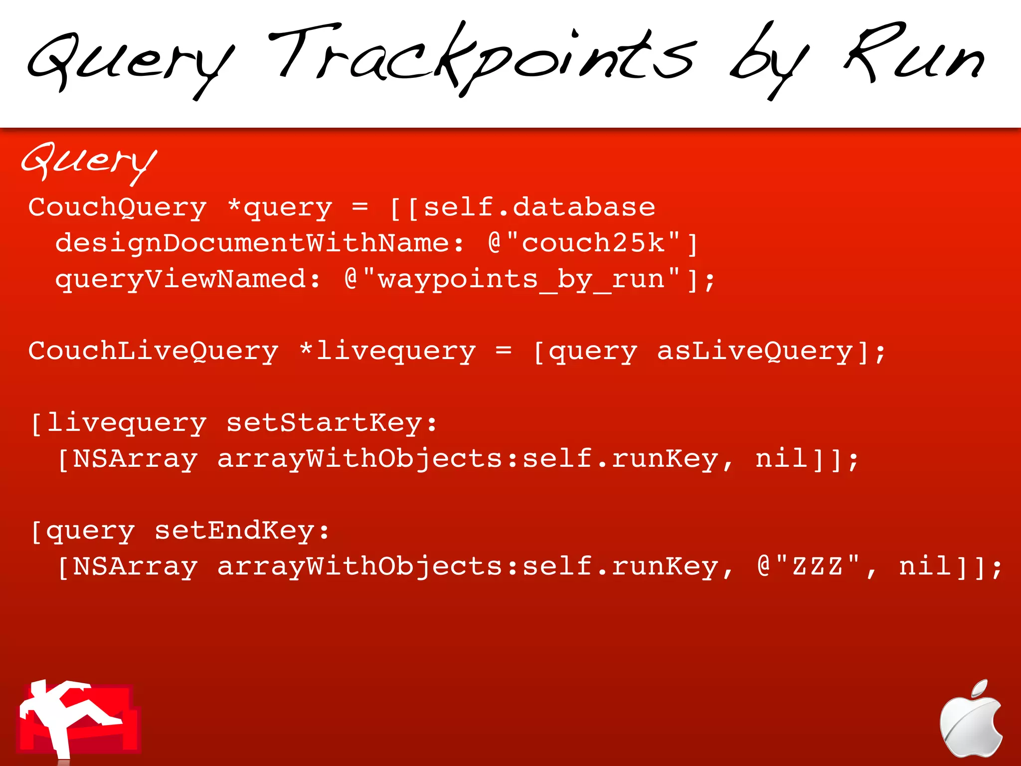 Query Trackpoints by Run
Query
CouchQuery *query = [[self.database
 designDocumentWithName: @"couch25k"]
 queryViewNamed: @"waypoints_by_run"];

CouchLiveQuery *livequery = [query asLiveQuery];

[livequery setStartKey:
 [NSArray arrayWithObjects:self.runKey, nil]];

[query setEndKey:
 [NSArray arrayWithObjects:self.runKey, @"ZZZ", nil]];
 