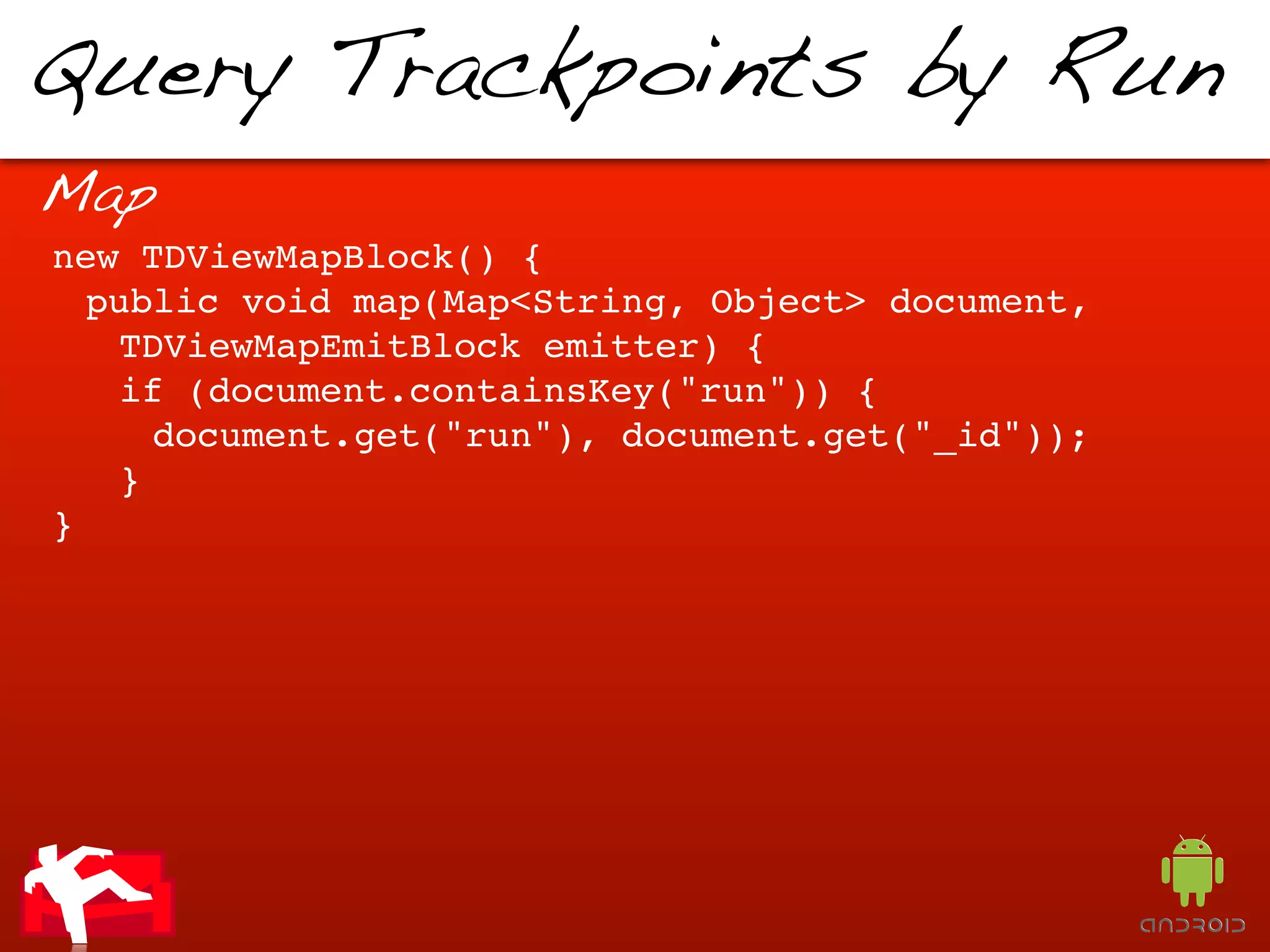 Query Trackpoints by Run
Map
new TDViewMapBlock() {
  public void map(Map<String, Object> document,
   TDViewMapEmitBlock emitter) {
   if (document.containsKey("run")) {
     document.get("run"), document.get("_id"));
   }
}
 