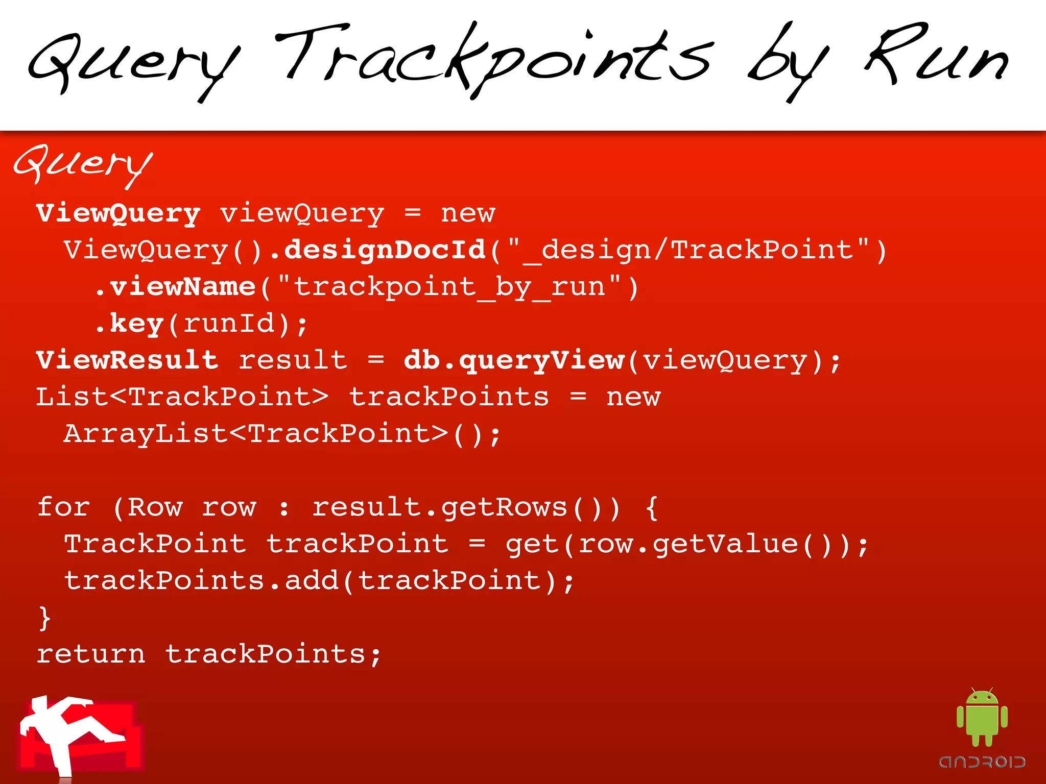 Query Trackpoints by Run
Query
ViewQuery viewQuery = new
 ViewQuery().designDocId("_design/TrackPoint")
   .viewName("trackpoint_by_run")
   .key(runId);
ViewResult result = db.queryView(viewQuery);
List<TrackPoint> trackPoints = new
 ArrayList<TrackPoint>();

for (Row row : result.getRows()) {
  TrackPoint trackPoint = get(row.getValue());
  trackPoints.add(trackPoint);
}
return trackPoints;
 