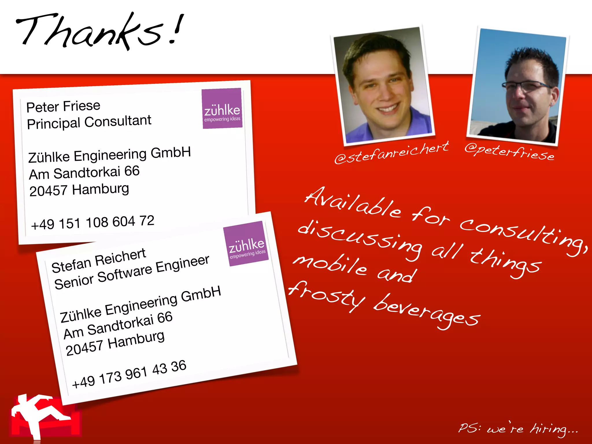 Thanks!
Peter Friese
Principal Consultant
                                                      rt   @peterfr
Zühlke Engineering GmbH                 @stef anreiche             iese
Am Sandtorkai 66
20457 Hamburg                        Availa
                                            ble fo
+49 151 108 604 72                   discu         r con
                                           ssing          sultin
                                                  all th         g,
                   rt
           Reiche Engineer          mobil                ings
    Stefan
            Software
                                          e and
    Senior                      H   frost
               nginee
                      rin g Gmb           y beve
             E
     Zühlke torkai 66                            rages
             nd
      Am Sa           rg
              Hambu
      20457
                           6
                 961 43 3
       + 49 173


                                                           PS: we’re hiring...
 