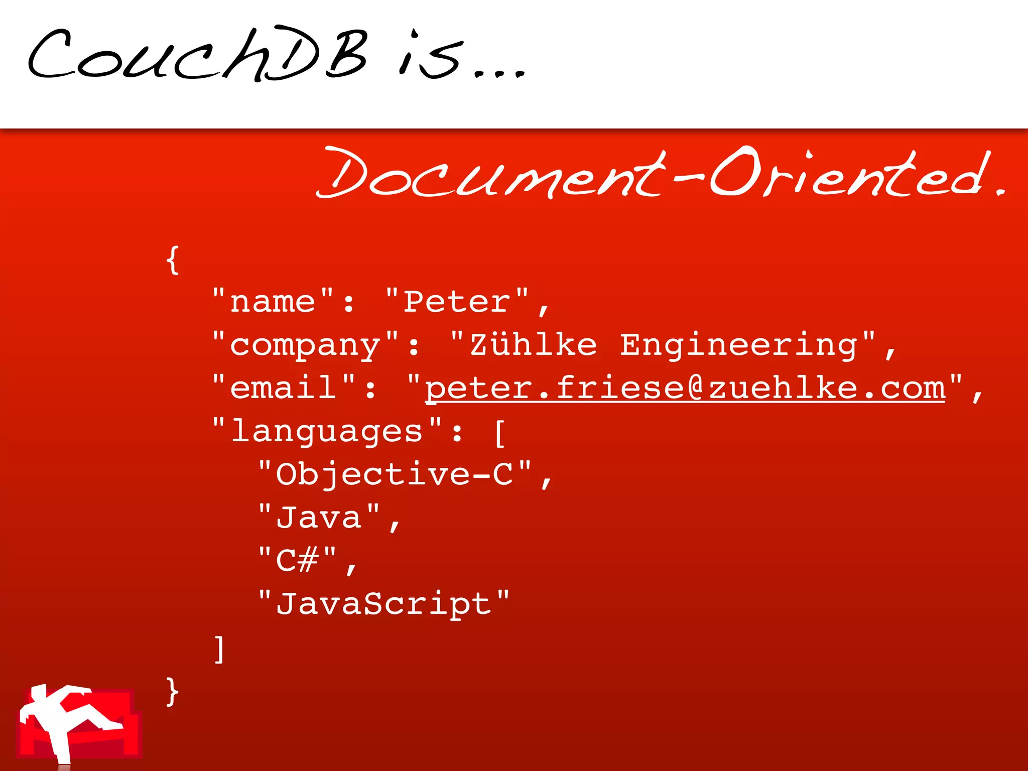 CouchDB is...
            Document-Oriented.
   {
   !   "name": "Peter",
   !   "company": "Zühlke Engineering",
   !   "email": "peter.friese@zuehlke.com",
   !   "languages": [
   !   ! "Objective-C",
   !   ! "Java",
   !   ! "C#",
   !   ! "JavaScript"
   !   ]
   }
 