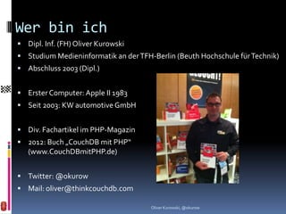 Wer bin ich
 Dipl. Inf. (FH) Oliver Kurowski
 Studium Medieninformatik an der TFH-Berlin (Beuth Hochschule für Technik)
 Abschluss 2003 (Dipl.)


 Erster Computer: Apple II 1983
 Seit 2003: KW automotive GmbH


 Div. Fachartikel im PHP-Magazin
 2012: Buch „CouchDB mit PHP“
   (www.CouchDBmitPHP.de)


 Twitter: @okurow
 Mail: oliver@thinkcouchdb.com

                                      Oliver Kurowski, @okurow
 