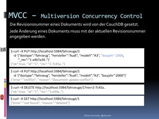 MVCC –               Multiversion Concurrency Control
Die Revisionsnummer eines Dokuments wird von der CouchDB gesetzt.
Jede Änderung eines Dokuments muss mit der aktuellen Revisionsnummer
angegeben werden.


$ curl –X PUT http://localhost:5984/fahrzeuge/1
  -d ‘{“doctype“:“fahrzeug“, “hersteller“:“Audi“, “modell“:“A3“, “baujahr“:2000,
      “_rev“:“1-a4b7a34..“}‘
{“ok“:true, “id“:“1“, “rev“:“2-7c45a..“}

$ curl –X PUT http://localhost:5984/fahrzeuge/1
  -d ‘{“doctype“:“fahrzeug“, “hersteller“:“Audi“, “modell“:“A3“, “baujahr“:2000“}‘
{“error“:“conflict“, “reason“:“Document update conflict“}

$ curl –X DELETE http://localhost:5984/fahrzeuge/1?rev=2-7c45a..
{“ok“:true, “id“:“1“, “rev“:“3-e94x..“}
$ curl –X GET http://localhost:5984/fahrzeuge/1
{“error“:“not found“, “reason“:“deleted“}


                                                   Oliver Kurowski, @okurow
 