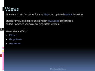 Views
Eine View ist ein Container für eine Map- und optional Reduce Funktion.

Standardmäßig sind die Funktionen in JavaScript geschrieben,
andere Sprachen können aber eingestellt werden.

Views können Daten
 Filtern
 Gruppieren
 Auswerten




                                        Oliver Kurowski, @okurow
 