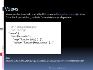 Views
Views werden innerhalb spezieller Dokumente (Designdokumente) in einer
Datenbank gespeichert, und wie Datendokemente abgerufen:

{
    “_id“: “_design/abfragen“,
    “_rev“: “1-e7fg“,
    “views“: {
      “nachHersteller“: {
        “map“:“function(doc) {…}“,
        “reduce“:“function(keys,values) {…}“
      }
    }
}

Bsp:
http://localhost:5984/fahrzeugDatenbank/_design/abfragen/_view/nachHersteller

                                          Oliver Kurowski, @okurow
 