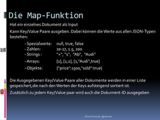 Die Map-Funktion
Hat ein einzelnes Dokument als Input
Kann Key/Value Paare ausgeben. Dabei können die Werte aus allen JSON-Typen
bestehen:
       - Spezialwerte:   null, true, false
       - Zahlen:         1e-17, 1.5, 200
       - Strings :       “+“, “1“, “Ab“, “Audi“
       - Arrays:         [1], [1,2], [1,“Audi“,true]
       - Objekte:        {“price“:1300,“sold“:true}

Die Ausgegebenen Key/Value Paare aller Dokumente werden in einer Liste
gespeichert,die nach den Werten der Keys aufsteigend sortiert ist.
Zusätzlich zu jedem Key/Value paar wird auch die Dokument-ID ausgegeben




                                          Oliver Kurowski, @okurow
 