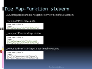 Die Map-Funktion steuern
Zur Abfragezeit kann die Ausgabe eine View beeinflusst werden:

_view/nachPreis?key=9.000
{"total_rows":5,"offset":1,
"rows":[
{"id":"2","key":9.000,"value":“VW-Golf-2008“},]}


_view/nachPreis?endkey=10.000
{"total_rows":5,"offset":0,
"rows":[
{"id":"1","key":5.400,"value":“Audi-A3-2000“},
{"id":"2","key":9.000,"value":“VW-Golf-2008“},]}


_view/nachPreis?startkey=10.000&endkey=15.500
{"total_rows":5,"offset":2,
"rows":[
{"id":"3","key":12.000,"value":“VW-Polo-2010“},
{"id":"4","key":15.000,"value":“VW-Golf-2009“} ]}




                                                    Oliver Kurowski, @okurow
 