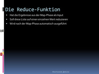 Die Reduce-Funktion
 Hat die Ergebnisse aus der Map-Phase als Input
 Soll diese Liste auf einen einzelnen Wert reduzieren
 Wird nach der Map-Phase automatisch ausgeführt




                                        Oliver Kurowski, @okurow
 