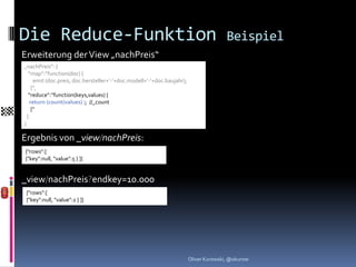 Die Reduce-Funktion                                                                     Beispiel
Erweiterung der View „nachPreis“
„nachPreis“: {
   “map“:“function(doc) {
      emit (doc.preis, doc.hersteller+‘-‘+doc.modell+‘-‘+doc.baujahr);
     }“,
   “reduce“:“function(keys,values) {
    return (count(values) ); //_count
     }“
  }
}

Ergebnis von _view/nachPreis:
{"rows":[
{"key":null, "value":5 } ]}


_view/nachPreis?endkey=10.000
 {"rows":[
 {"key":null, "value":2 } ]}




                                                                         Oliver Kurowski, @okurow
 