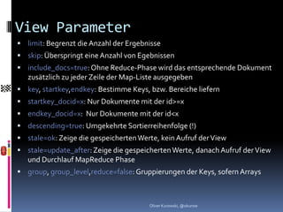 View Parameter
 limit: Begrenzt die Anzahl der Ergebnisse
 skip: Überspringt eine Anzahl von Egebnissen
 include_docs=true: Ohne Reduce-Phase wird das entsprechende Dokument
   zusätzlich zu jeder Zeile der Map-Liste ausgegeben
 key, startkey,endkey: Bestimme Keys, bzw. Bereiche liefern
 startkey_docid=x: Nur Dokumente mit der id>=x
 endkey_docid=x: Nur Dokumente mit der id<x
 descending=true: Umgekehrte Sortierreihenfolge (!)
 stale=ok: Zeige die gespeicherten Werte, kein Aufruf der View
 stale=update_after: Zeige die gespeicherten Werte, danach Aufruf der View
   und Durchlauf MapReduce Phase
 group, group_level,reduce=false: Gruppierungen der Keys, sofern Arrays



                                       Oliver Kurowski, @okurow
 