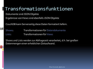 Transformationsfunktionen
Dokumente sind JSON Objekte
Ergebnisse von Views sind ebenfalls JSON Objekte

CouchDB kann Serverseitig diese Daten formatiert liefern.

Shows:          Transformationen für Datendokumente
Lists:          Transformationen für Views

Shows und Lists werden zur Abfragezeit verarbeitet, d.h. bei großen
Datenmengen einen erheblichen Zeitaufwand.




                                        Oliver Kurowski, @okurow
 