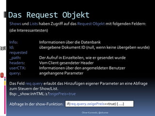 Das Request Objekt
Shows und Lists haben Zugriff auf das Request Objekt mit folgenden Feldern:
(die Interessantesten)

Info:            Informationen über die Datenbank
Id:              übergebene Dokument ID (null, wenn keine übergeben wurde)
requested
_path:           Der Aufruf in Einzelteilen, wie er gesendet wurde
headers:         Vom Client gesendeter Header
userCTX:         Informationen über den angemeldeten Benutzer
query:           angehangene Parameter

Das Feld req.query erlaubt das Hinzufügen eigener Parameter an eine Abfrage
zum Steuern der Show/List.
Bsp: _show/inHTML/1?zeigePreis=true

Abfrage In der show-Funktion: if(req.query.zeigePreis==true) { ….}
                                         Oliver Kurowski, @okurow
 