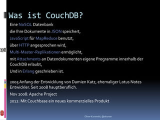Was ist CouchDB?
Eine NoSQL Datenbank
die Ihre Dokumente in JSON speichert,
JavaScript für MapReduce benutzt,
über HTTP angesprochen wird,
Multi-Master-Replikationen ermöglicht,
mit Attachments an Datendokumenten eigene Programme innerhalb der
CouchDB erlaubt,
Und in Erlang geschrieben ist.

2005 Anfang der Entwicklung von Damien Katz, ehemaliger Lotus Notes
Entwickler. Seit 2008 hauptberuflich.
Nov 2008: Apache Project
2012: Mit Couchbase ein neues kommerzielles Produkt


                                         Oliver Kurowski, @okurow
 