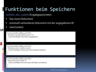 Funktionen beim Speichern
validate_doc_update Eingabgsparameter:
 Das neues Dokument
 eventuell vorhandenes Dokument mit der angegebenen ID
 UserContext

function (newDoc,oldDoc,userCTX) {
  if(!newDoc.name || newDoc.name==‘‘) {
    throw ({ forbidden:‘Kein Name angegeben‘});
  }
}


function (newDoc,oldDoc,userCTX) {
  if(newDoc.name != oldDoc.name) {
    throw ({ forbidden:‘Name darf nicht verändert werden‘});
  }
}


function (newDoc,oldDoc,userCTX) {
  if(userCTX.name !=‘oliver‘ ) {
    throw ({ forbidden:‘Nur User oliver darf Daten schreiben‘});
  }
}

                                                                   Oliver Kurowski, @okurow
 