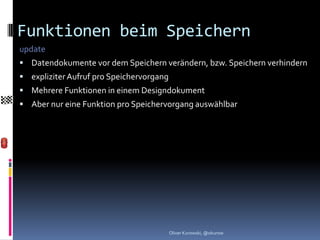 Funktionen beim Speichern
update
 Datendokumente vor dem Speichern verändern, bzw. Speichern verhindern
 expliziter Aufruf pro Speichervorgang
 Mehrere Funktionen in einem Designdokument
 Aber nur eine Funktion pro Speichervorgang auswählbar




                                          Oliver Kurowski, @okurow
 